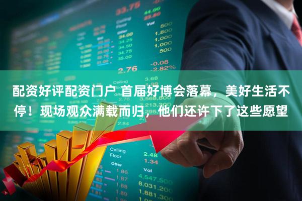 配资好评配资门户 首届好博会落幕，美好生活不停！现场观众满载而归，他们还许下了这些愿望