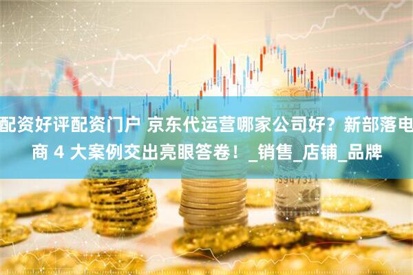 配资好评配资门户 京东代运营哪家公司好？新部落电商 4 大案例交出亮眼答卷！_销售_店铺_品牌
