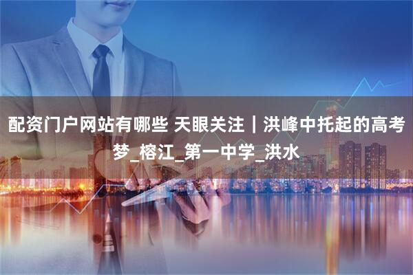 配资门户网站有哪些 天眼关注｜洪峰中托起的高考梦_榕江_第一中学_洪水