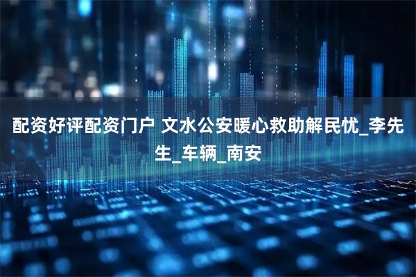 配资好评配资门户 文水公安暖心救助解民忧_李先生_车辆_南安