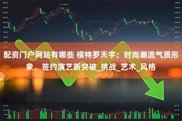 配资门户网站有哪些 模特罗天宇；时尚潮流气质形象，签约演艺新突破_挑战_艺术_风格