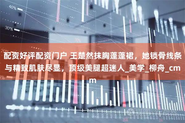 配资好评配资门户 王楚然抹胸蓬蓬裙，她锁骨线条与精致肌肤尽显，顶级美腿超迷人_美学_柳舟_cm