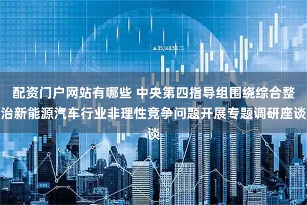 配资门户网站有哪些 中央第四指导组围绕综合整治新能源汽车行业非理性竞争问题开展专题调研座谈