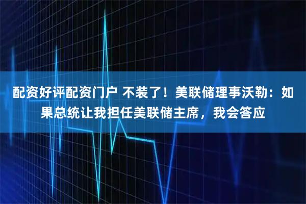 配资好评配资门户 不装了！美联储理事沃勒：如果总统让我担任美联储主席，我会答应