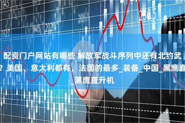 配资门户网站有哪些 解放军战斗序列中还有北约武器吗？美国、意大利都有，法国的最多_装备_中国_黑鹰直升机