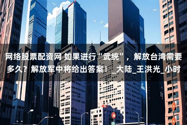 网络股票配资网 如果进行“武统”，解放台湾需要多久？解放军中将给出答案！_大陆_王洪光_小时