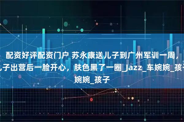 配资好评配资门户 苏永康送儿子到广州军训一周，儿子出营后一脸开心，肤色黑了一圈_Jazz_车婉婉_孩子