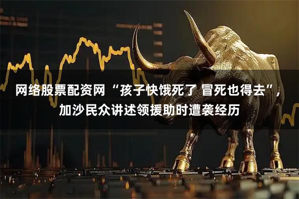 网络股票配资网 “孩子快饿死了 冒死也得去”, 加沙民众讲述领援助时遭袭经历