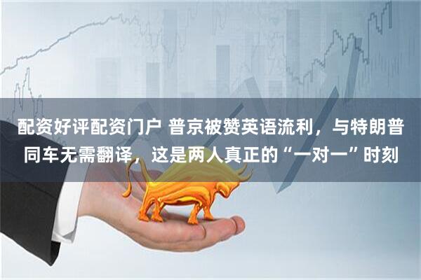 配资好评配资门户 普京被赞英语流利，与特朗普同车无需翻译，这是两人真正的“一对一”时刻