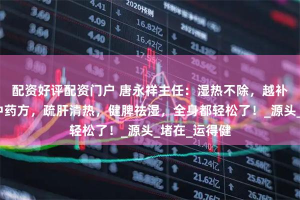 配资好评配资门户 唐永祥主任：湿热不除，越补越毒！一个中药方，疏肝清热，健脾祛湿，全身都轻松了！_源头_堵在_运得健