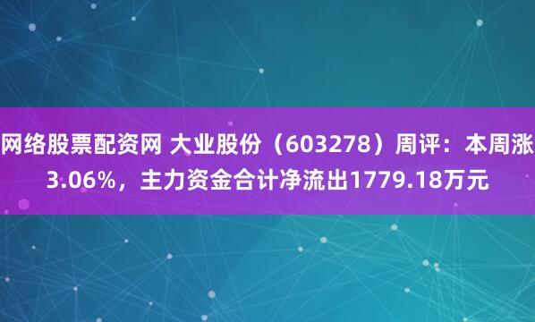 网络股票配资网 大业股份（603278）周评：本周涨3.06%，主力资金合计净流出1779.18万元