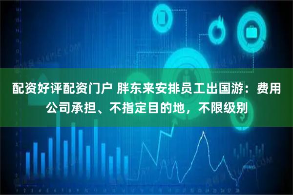 配资好评配资门户 胖东来安排员工出国游：费用公司承担、不指定目的地，不限级别