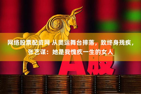 网络股票配资网 从奥运舞台摔落，致终身残疾，张艺谋：她是我愧疚一生的女人