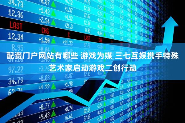 配资门户网站有哪些 游戏为媒 三七互娱携手特殊艺术家启动游戏二创行动