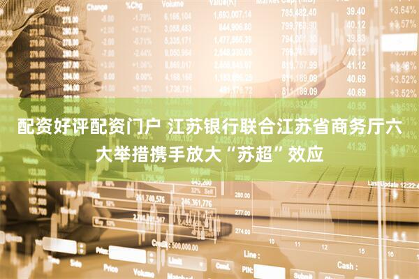 配资好评配资门户 江苏银行联合江苏省商务厅六大举措携手放大“苏超”效应