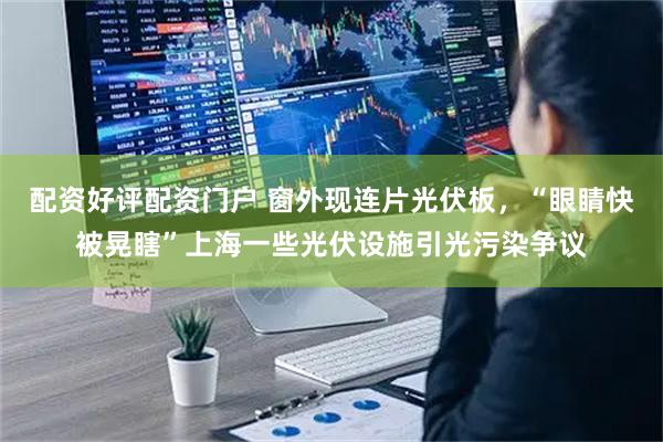 配资好评配资门户 窗外现连片光伏板，“眼睛快被晃瞎”上海一些光伏设施引光污染争议