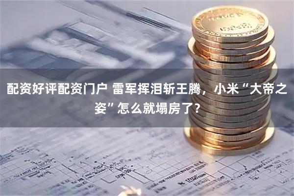 配资好评配资门户 雷军挥泪斩王腾，小米“大帝之姿”怎么就塌房了？