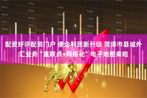 配资好评配资门户 便企利民新升级 菏泽市县域外汇业务“直联点+网格化”电子地图来啦