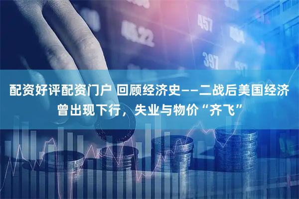 配资好评配资门户 回顾经济史——二战后美国经济曾出现下行，失业与物价“齐飞”