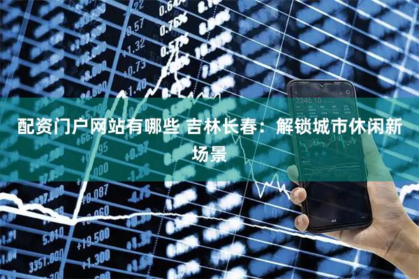 配资门户网站有哪些 吉林长春：解锁城市休闲新场景