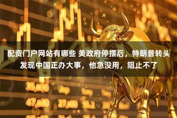 配资门户网站有哪些 美政府停摆后，特朗普转头发现中国正办大事，他急没用，阻止不了