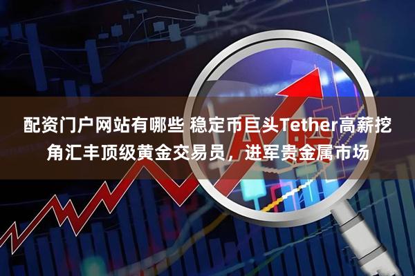 配资门户网站有哪些 稳定币巨头Tether高薪挖角汇丰顶级黄金交易员，进军贵金属市场