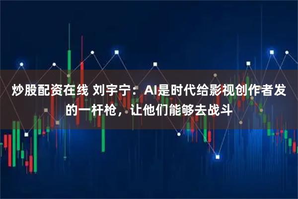 炒股配资在线 刘宇宁：AI是时代给影视创作者发的一杆枪，让他们能够去战斗