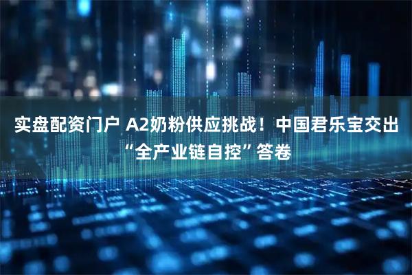 实盘配资门户 A2奶粉供应挑战！中国君乐宝交出“全产业链自控”答卷