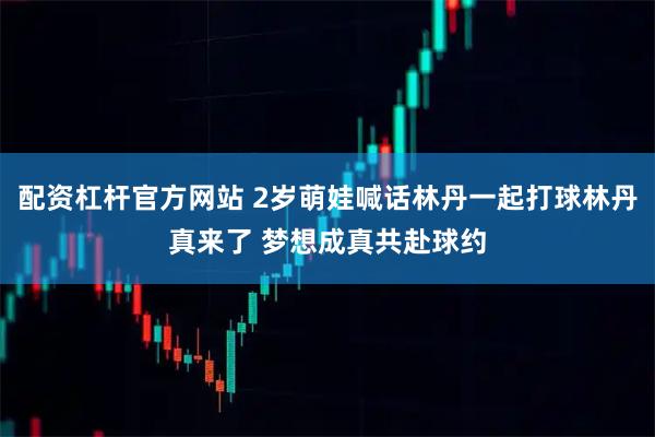 配资杠杆官方网站 2岁萌娃喊话林丹一起打球林丹真来了 梦想成真共赴球约