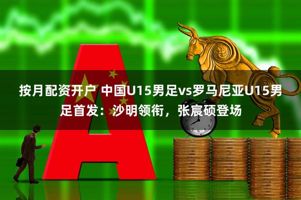 按月配资开户 中国U15男足vs罗马尼亚U15男足首发:沙明领衔,张宸硕登场