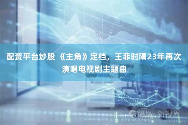 配资平台炒股 《主角》定档,王菲时隔23年再次演唱电视剧主题曲