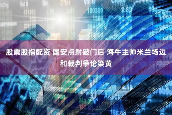 股票股指配资 国安点射破门后 海牛主帅米兰场边和裁判争论染黄