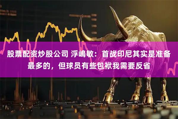 股票配资炒股公司 浮嶋敏:首战印尼其实是准备最多的,但球员有些包袱我需要反省