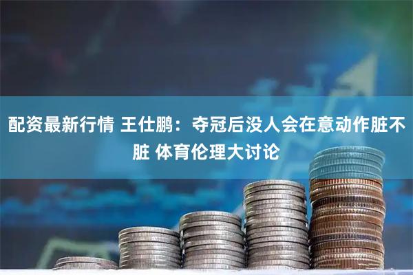 配资最新行情 王仕鹏:夺冠后没人会在意动作脏不脏 体育伦理大讨论