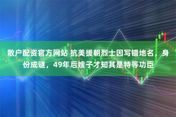 散户配资官方网站 抗美援朝烈士因写错地名,身份成谜,49年后嫂子才知其是特等功臣