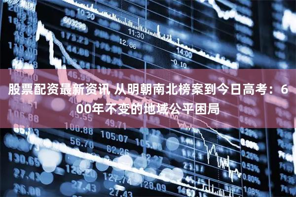 股票配资最新资讯 从明朝南北榜案到今日高考:600年不变的地域公平困局
