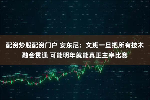 配资炒股配资门户 安东尼:文班一旦把所有技术融会贯通 可能明年就能真正主宰比赛